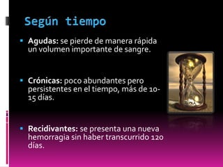  Agudas: se pierde de manera rápida
un volumen importante de sangre.

 Crónicas: poco abundantes pero
persistentes en el tiempo, más de 1015 días.

 Recidivantes: se presenta una nueva
hemorragia sin haber transcurrido 120
días.

 