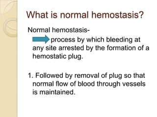 What is normal hemostasis? Normal hemostasis-             process by which bleeding at any site arrested by the formation of a hemostatic plug. 1. Followed by removal of plug so that normal flow of blood through vessels is maintained. 
