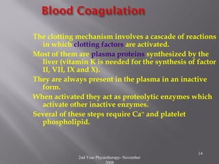 2nd Year Physiotherapy- November
2008
14
The clotting mechanism involves a cascade of reactions
in which clotting factors are activated.
Most of them are plasma proteins synthesized by the
liver (vitamin K is needed for the synthesis of factor
II, VII, IX and X).
They are always present in the plasma in an inactive
form.
When activated they act as proteolytic enzymes which
activate other inactive enzymes.
Several of these steps require Ca++
and platelet
phospholipid.
 
