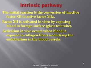 2nd Year Physiotherapy- November
2008
18
The initial reaction is the conversion of inactive
factor XII to active factor XIIa.
Factor XII is activated in vitro by exposing
blood to foreign surface (glass test tube).
Activation in vivo occurs when blood is
exposed to collagen fibers underlying the
endothelium in the blood vessels.
 