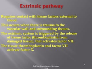 2nd Year Physiotherapy- November
2008
20
Requires contact with tissue factors external to
blood.
This occurs when there is trauma to the
vascular wall and surrounding tissues.
The extrinsic system is triggered by the release
of tissue factor (thromboplastin from
damaged tissue), that activates factor VII.
The tissue thromboplastin and factor VII
activate factor X.
 
