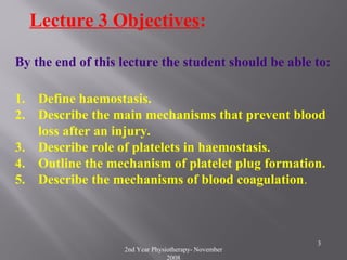 2nd Year Physiotherapy- November
2008
3
Lecture 3 Objectives:
By the end of this lecture the student should be able to:
1. Define haemostasis.
2. Describe the main mechanisms that prevent blood
loss after an injury.
3. Describe role of platelets in haemostasis.
4. Outline the mechanism of platelet plug formation.
5. Describe the mechanisms of blood coagulation.
 