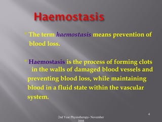2nd Year Physiotherapy- November
2008
4
* The term haemostasis means prevention of
blood loss.
* Haemostasis is the process of forming clots
in the walls of damaged blood vessels and
preventing blood loss, while maintaining
blood in a fluid state within the vascular
system.
 
