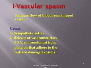 2nd Year Physiotherapy- November
2008
6
Reduces flow of blood from injured
vessel.
Cause:
1- Sympathetic reflex
2- Release of vasoconstrictors
(TXA2 and serotonin) from
platelets that adhere to the
walls of damaged vessels.
 