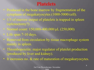 2nd Year Physiotherapy- November
2008
8
Platelets
• Produced in the bone marrow by fragmentation of the
cytoplasm of megakaryocytes (1000-5000/cell).
• 1/3 of marrow output of platelets is trapped in spleen
(splenectomy?)
• Normal count: 150,000-400,000/µL (250,000)
• Life span 7-10 days.
• Removed from circulation by tissue macrophage system
mainly in spleen.
• Thrombopoietin: major regulator of platelet production
(produced by liver and kidney).
• It increases no. & rate of maturation of megakaryocytes.
 