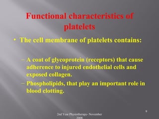 2nd Year Physiotherapy- November
2008
9
Functional characteristics of
platelets
• The cell membrane of platelets contains:
– A coat of glycoprotein (receptors) that cause
adherence to injured endothelial cells and
exposed collagen.
– Phospholipids, that play an important role in
blood clotting.
 