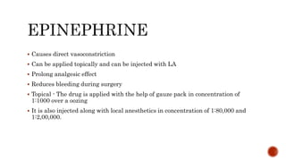  Causes direct vasoconstriction
 Can be applied topically and can be injected with LA
 Prolong analgesic effect
 Reduces bleeding during surgery
 Topical - The drug is applied with the help of gauze pack in concentration of
1:1000 over a oozing
 It is also injected along with local anesthetics in concentration of 1:80,000 and
1:2,00,000.
 