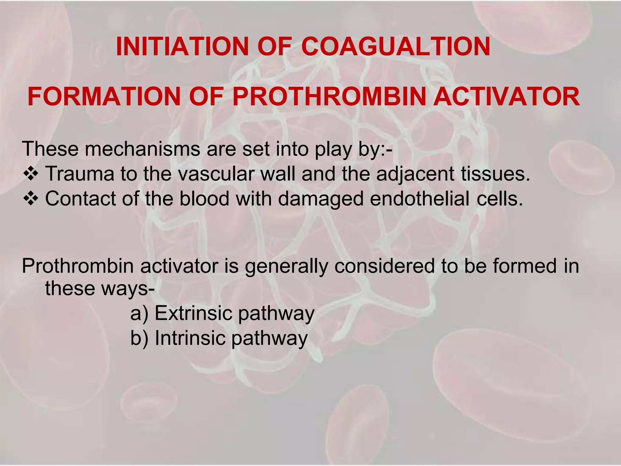 INITIATION OF COAGUALTION
FORMATION OF PROTHROMBIN ACTIVATOR
These mechanisms are set into play by:-
 Trauma to the vascular wall and the adjacent tissues.
 Contact of the blood with damaged endothelial cells.
Prothrombin activator is generally considered to be formed in
these ways-
a) Extrinsic pathway
b) Intrinsic pathway
 
