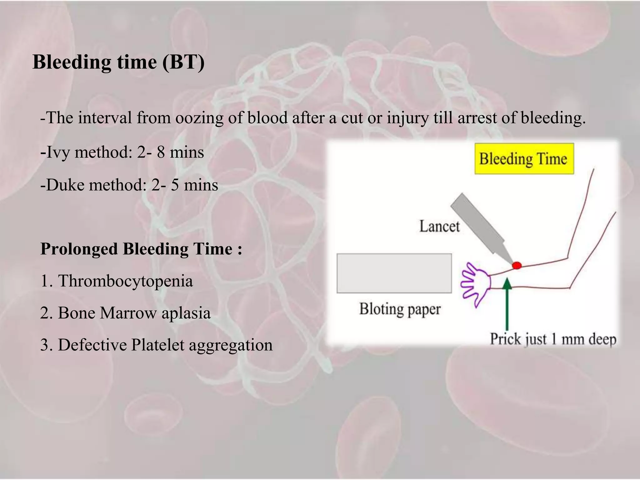Bleeding time (BT)
-The interval from oozing of blood after a cut or injury till arrest of bleeding.
-Ivy method: 2- 8 mins
-Duke method: 2- 5 mins
Prolonged Bleeding Time :
1. Thrombocytopenia
2. Bone Marrow aplasia
3. Defective Platelet aggregation
 