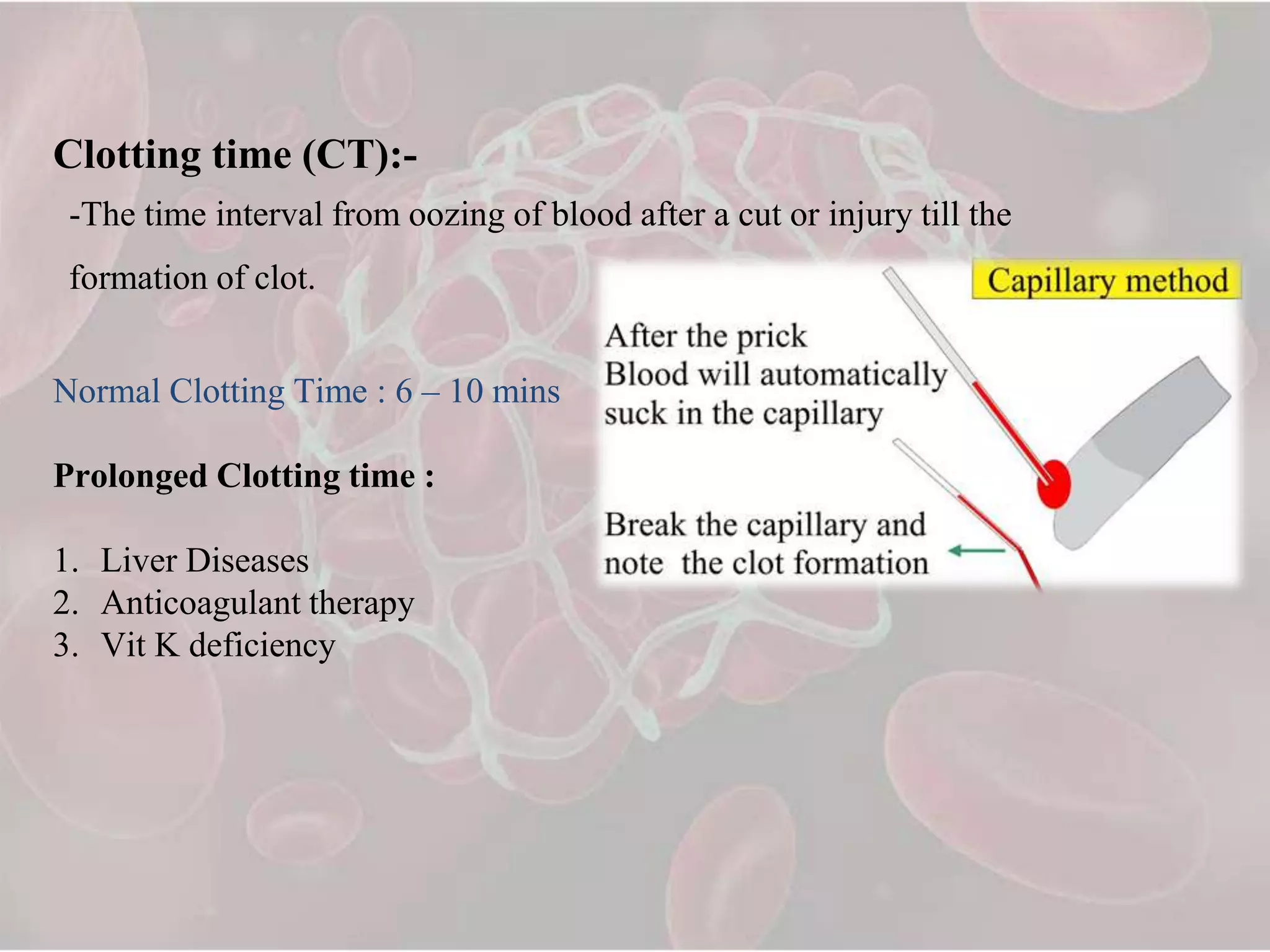 Clotting time (CT):-
-The time interval from oozing of blood after a cut or injury till the
formation of clot.
Normal Clotting Time : 6 – 10 mins
Prolonged Clotting time :
1. Liver Diseases
2. Anticoagulant therapy
3. Vit K deficiency
 