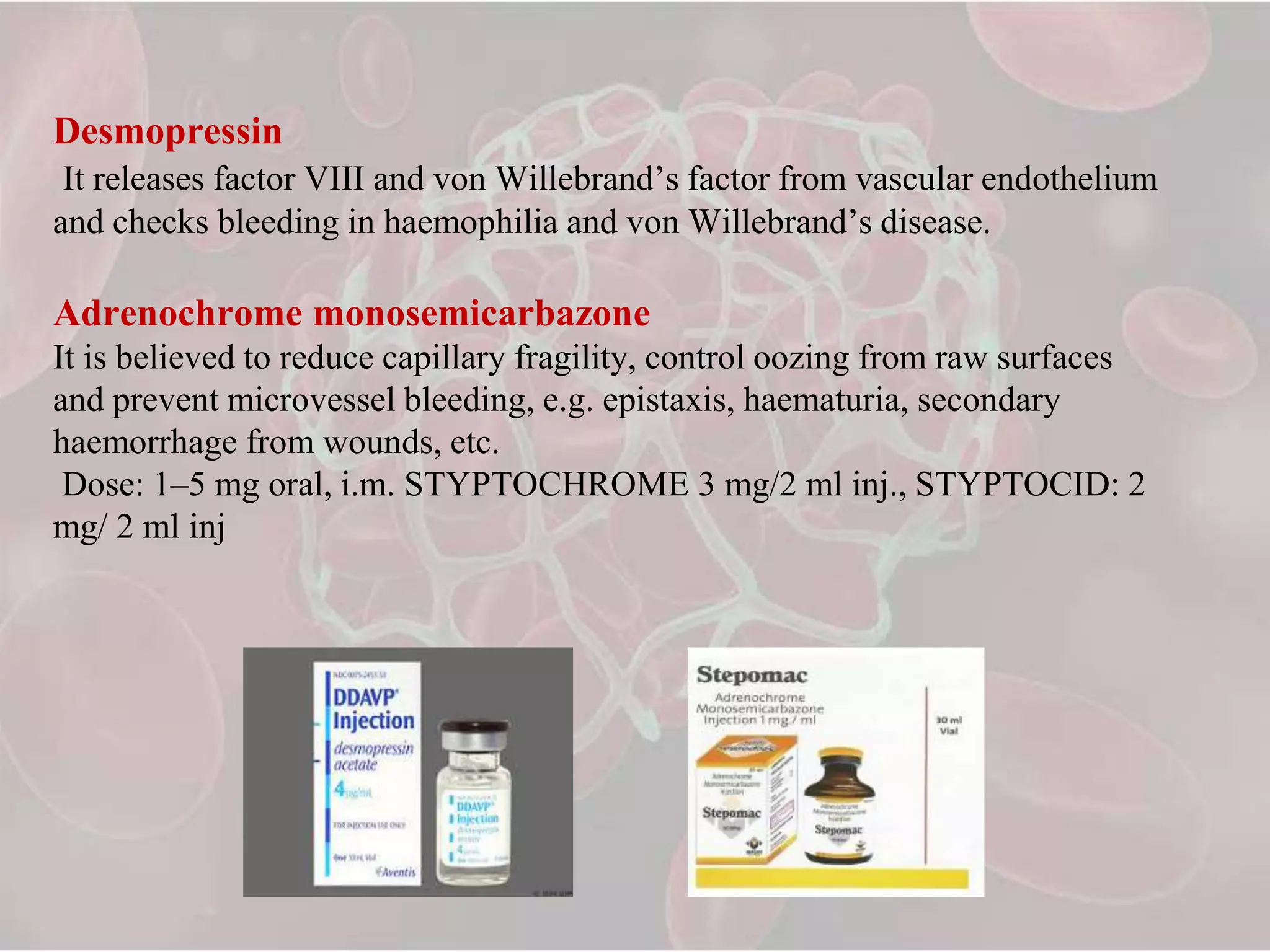 Desmopressin
It releases factor VIII and von Willebrand’s factor from vascular endothelium
and checks bleeding in haemophilia and von Willebrand’s disease.
Adrenochrome monosemicarbazone
It is believed to reduce capillary fragility, control oozing from raw surfaces
and prevent microvessel bleeding, e.g. epistaxis, haematuria, secondary
haemorrhage from wounds, etc.
Dose: 1–5 mg oral, i.m. STYPTOCHROME 3 mg/2 ml inj., STYPTOCID: 2
mg/ 2 ml inj
 