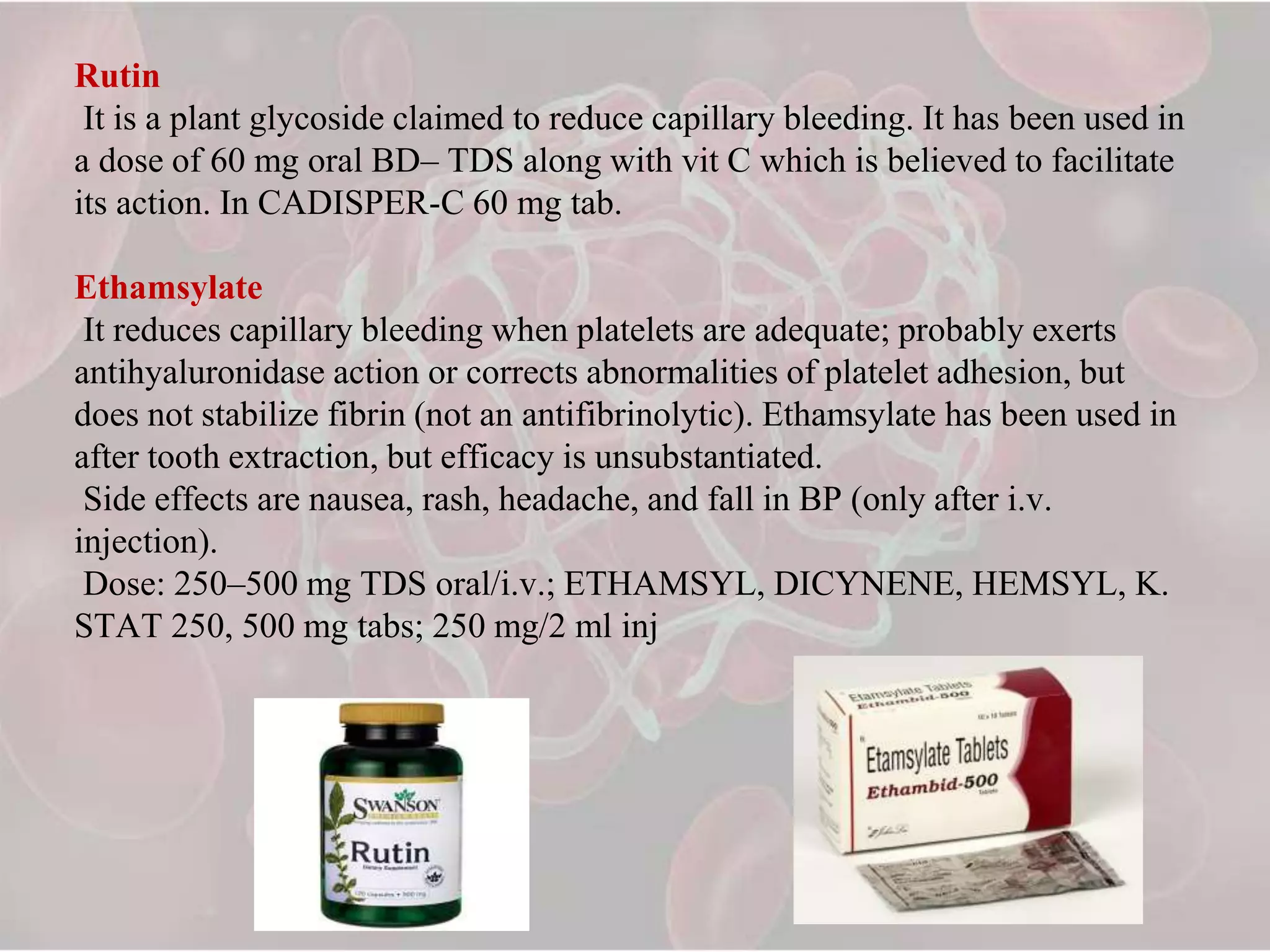Rutin
It is a plant glycoside claimed to reduce capillary bleeding. It has been used in
a dose of 60 mg oral BD– TDS along with vit C which is believed to facilitate
its action. In CADISPER-C 60 mg tab.
Ethamsylate
It reduces capillary bleeding when platelets are adequate; probably exerts
antihyaluronidase action or corrects abnormalities of platelet adhesion, but
does not stabilize fibrin (not an antifibrinolytic). Ethamsylate has been used in
after tooth extraction, but efficacy is unsubstantiated.
Side effects are nausea, rash, headache, and fall in BP (only after i.v.
injection).
Dose: 250–500 mg TDS oral/i.v.; ETHAMSYL, DICYNENE, HEMSYL, K.
STAT 250, 500 mg tabs; 250 mg/2 ml inj
 