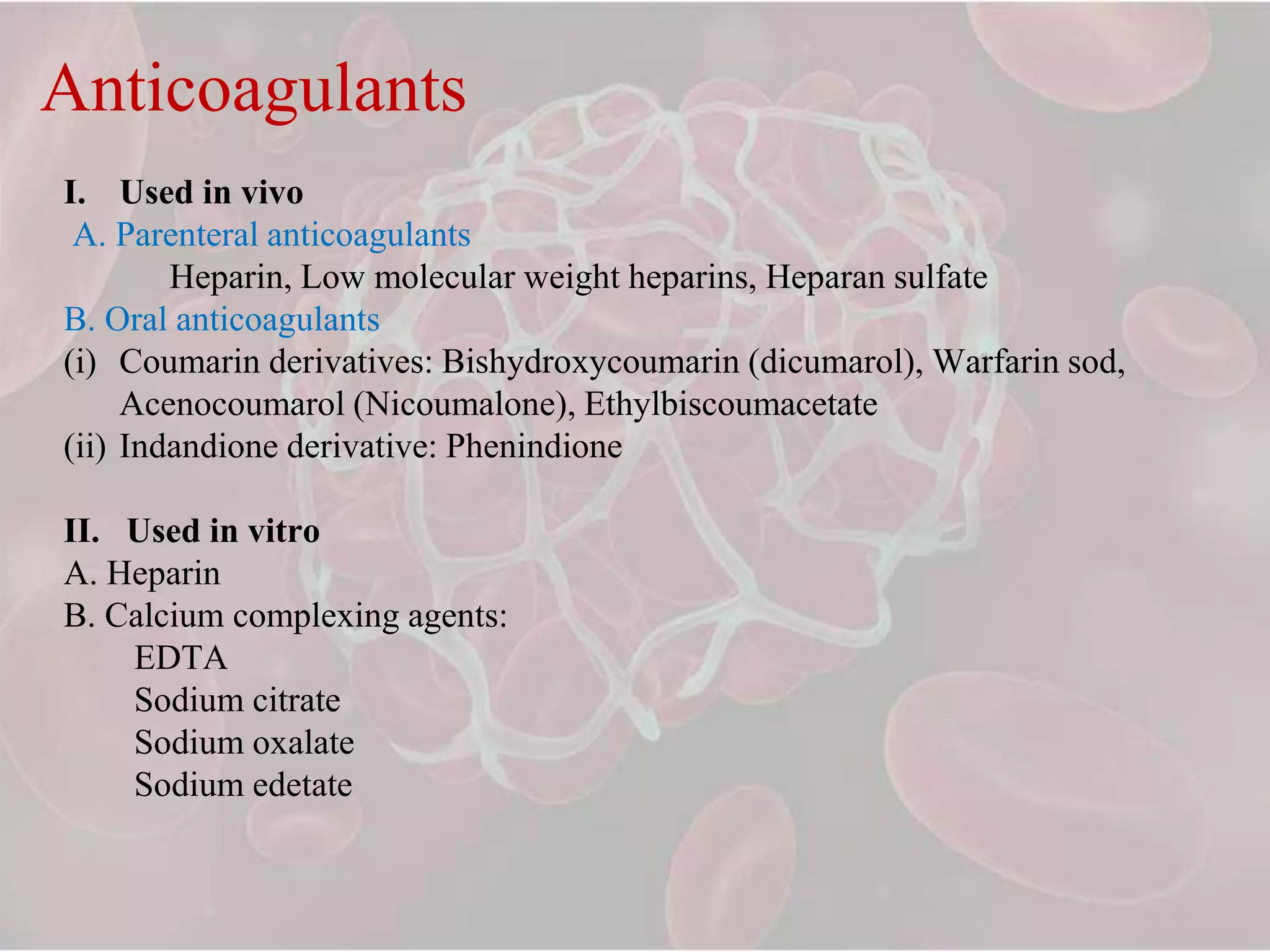 Anticoagulants
I. Used in vivo
A. Parenteral anticoagulants
Heparin, Low molecular weight heparins, Heparan sulfate
B. Oral anticoagulants
(i) Coumarin derivatives: Bishydroxycoumarin (dicumarol), Warfarin sod,
Acenocoumarol (Nicoumalone), Ethylbiscoumacetate
(ii) Indandione derivative: Phenindione
II. Used in vitro
A. Heparin
B. Calcium complexing agents:
EDTA
Sodium citrate
Sodium oxalate
Sodium edetate
 