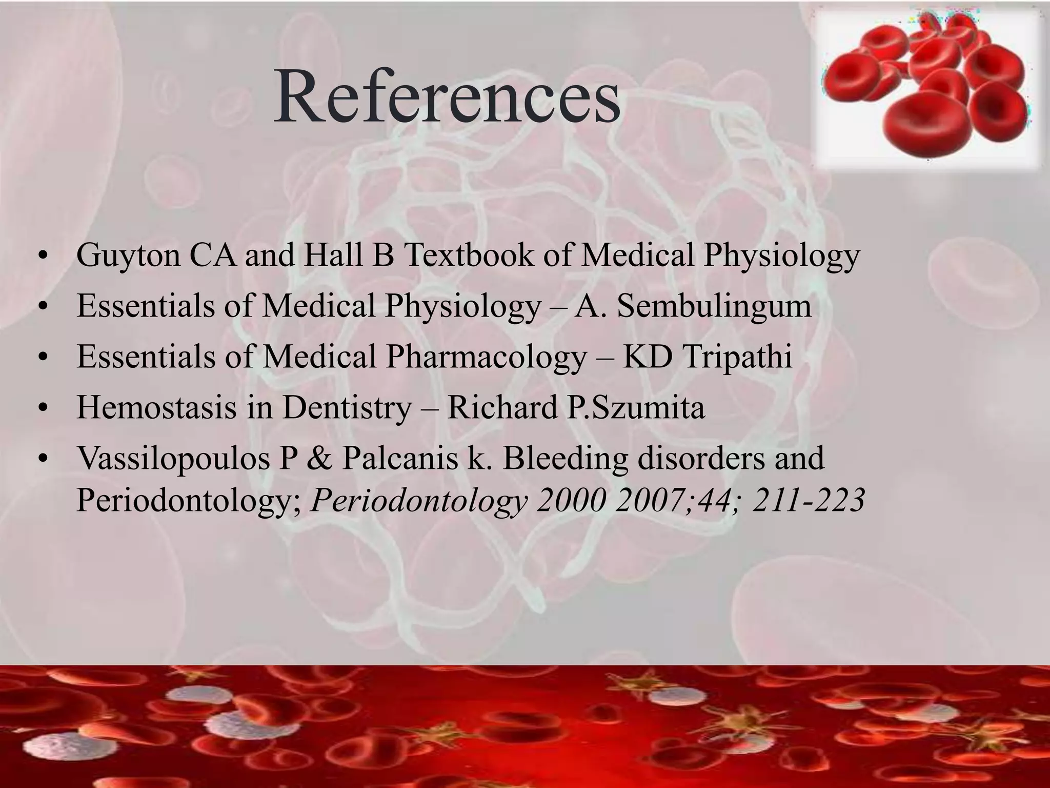 References
• Guyton CA and Hall B Textbook of Medical Physiology
• Essentials of Medical Physiology – A. Sembulingum
• Essentials of Medical Pharmacology – KD Tripathi
• Hemostasis in Dentistry – Richard P.Szumita
• Vassilopoulos P & Palcanis k. Bleeding disorders and
Periodontology; Periodontology 2000 2007;44; 211-223
 