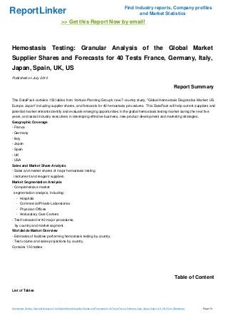 ReportLinker Find Industry reports, Company profiles
and Market Statistics
>> Get this Report Now by email!
Hemostasis Testing: Granular Analysis of the Global Market
Supplier Shares and Forecasts for 40 Tests France, Germany, Italy,
Japan, Spain, UK, US
Published on July 2013
Report Summary
This DataPack contains 150 tables from Venture Planning Group's new 7-country study, "Global Hemostasis Diagnostics Market: US,
Europe, Japan" including supplier shares, and forecasts for 40 hemostasis procedures. This DataPack will help current suppliers and
potential market entrants identify and evaluate emerging opportunities in the global hemostasis testing market during the next five
years, and assist industry executives in developing effective business, new product development and marketing strategies.
Geographic Coverage
- France
- Germany
- Italy
- Japan
- Spain
- UK
- USA
Sales and Market Share Analysis
- Sales and market shares of major hemostasis testing
instrument and reagent suppliers.
Market Segmentation Analysis
- Comprehensive market
segmentation analysis, including:
- Hospitals
- Commercial/Private Laboratories
- Physician Offices
- Ambulatory Care Centers
- Test forecasts for 40 major procedures,
by country and market segment.
Worldwide Market Overview
- Estimates of facilities performing hemostasis testing by country.
- Test volume and sales projections by country.
Contains 150 tables
Table of Content
List of Tables
Hemostasis Testing: Granular Analysis of the Global Market Supplier Shares and Forecasts for 40 Tests France, Germany, Italy, Japan, Spain, UK, US (From Slideshare) Page 1/9
 