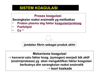 Proses koagulasi :  Serangkaian reaksi enzimatik yg melibatkan : Protein plasma sbg faktor  koagulasi/prokoag Fosfolipid  Ca  ++   SISTEM KOAGULASI   Mekanisme koagulasi   konversi satu faktor koag. (zymogen) menjadi btk aktif  (enzim/protease) yg  akan mengaktifkan faktor koagulasi  berikutnya dlm serangkaian reaksi enzimatik teori kaskade jendalan fibrin sebagai produk akhir 