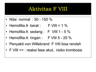 Aktivitas F VIII Nilai  normal  : 50 - 150 % Hemofilia A  berat  :  F VIII  < 1 % Hemofilia A  sedang  :  F  VIII  1 - 5 % Hemofilia A  ringan  :  F VIII  5 - 25 % Penyakit von Willebrand  F VIII bisa rendah F VIII >> : reaksi fase akut,  risiko trombosis 