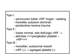 Tipe I :   -  penurunan kadar vWF ringan - sedang -  herediter autosom dominan -  perdarahan karena trauma Tipe II :   -  kadar normal, ada disfungsi vWF     -  aktivitas  <<< pengikatan platelet –    v WF <<< Tipe III : -  herediter, autosomal resesif -  vWF (-)    agregasi platelet (-) 