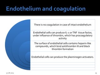 There is no coagulation in case of intact endothelium
Endothelial cells can produce IL-1 orTNF tissue factor,
under influence of thrombin, which has procoagulatory
activity
The surface of endothelial cells contains heparin-like
compounds, which bind antithrombin III and block
thrombin formation
Endothelial cells can produce the plasminogen activators.
31-08-2015 29
 