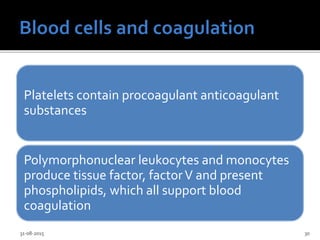 Platelets contain procoagulant anticoagulant
substances
Polymorphonuclear leukocytes and monocytes
produce tissue factor, factorV and present
phospholipids, which all support blood
coagulation
31-08-2015 30
 