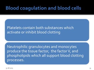 Platelets contain both substances which
activate or inhibit blood clotting
Neutrophilic granulocytes and monocytes
produce the tissue factor, the factorV, and
phospholipids which all support blood clotting
processes.
31-08-2015 33
 