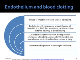 In case of intact endothelium there is no clotting
Endothelial cells can produce under influence of
thrombin, IL-1,TNF the tissue factor, which can iniate
external pathway of blood clotting
On the surface of endothelium are heparin-like
substances which bind antithrombin III ühendid, mis
seovad antitrombiin III and inhibit thrombin activity.
Endothelial cells produce plasminogen activators.
31-08-2015 34
A good overview and illustrations: http://ntri.tamuk.edu/homepage-ntri/lectures/clotting.html
 