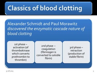 Classics of blood clotting
Alexander Schmidt and Paul Morawitz
discovered the enzymatic cascade nature of
blood clotting
1st phase –
activation (of
thrombokinase
which converts
prothrombin to
thrombin)
2nd phase --
coagulation
(fibrinogen is
converted to soluble
fibrin)
3rd phase –
retraction
(production of
stable fibrin)
31-08-2015 5
 