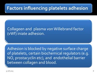 Factors influencing platelets adhesion
Collageen and plasma vonWillebrand factor
(vWf) iniate adhesion.
Adhesion is blocked by negative surface charge
of platelets, certain biochemical regulators (e.g.
NO, prostacyclin etc), and endothelial barrier
between collagen and blood.
31-08-2015 8
 