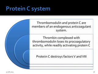 Thrombomodulin and protein C are
members of an endogenous anticoagulant
system.
Thrombin complexed with
thrombomodulin loses its procoagulatory
activity, while readily activating protein C
Proteiin C destroys factorsV andVIII
31-08-2015 26
 