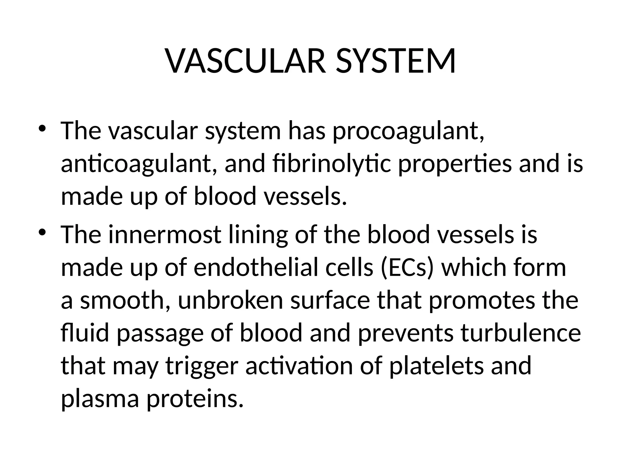 VASCULAR SYSTEM
• The vascular system has procoagulant,
anticoagulant, and fibrinolytic properties and is
made up of blood vessels.
• The innermost lining of the blood vessels is
made up of endothelial cells (ECs) which form
a smooth, unbroken surface that promotes the
fluid passage of blood and prevents turbulence
that may trigger activation of platelets and
plasma proteins.
 