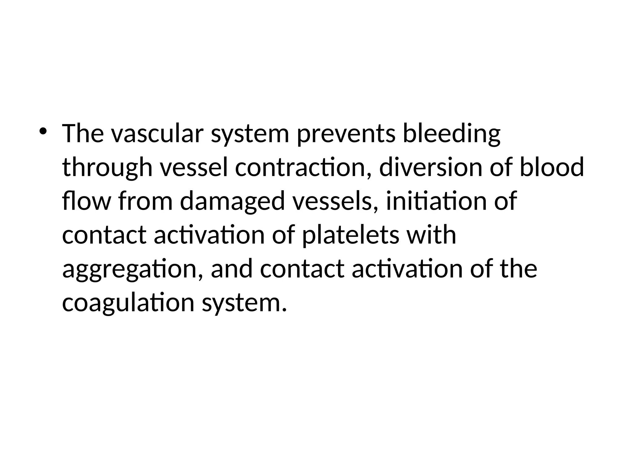 • The vascular system prevents bleeding
through vessel contraction, diversion of blood
flow from damaged vessels, initiation of
contact activation of platelets with
aggregation, and contact activation of the
coagulation system.
 