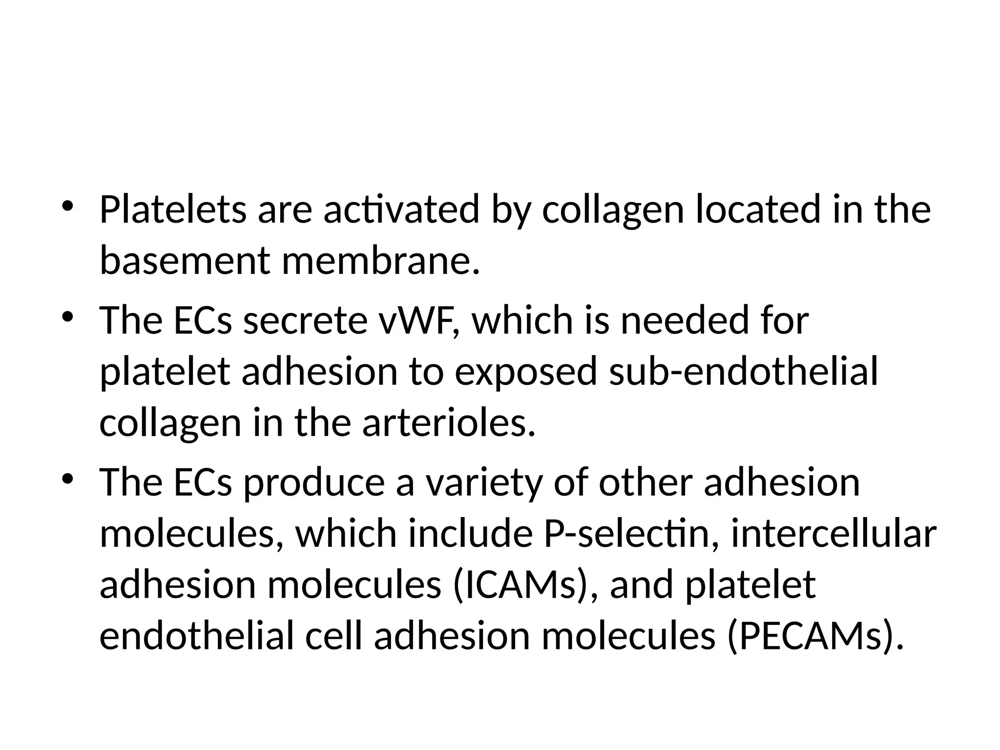 • Platelets are activated by collagen located in the
basement membrane.
• The ECs secrete vWF, which is needed for
platelet adhesion to exposed sub-endothelial
collagen in the arterioles.
• The ECs produce a variety of other adhesion
molecules, which include P-selectin, intercellular
adhesion molecules (ICAMs), and platelet
endothelial cell adhesion molecules (PECAMs).
 