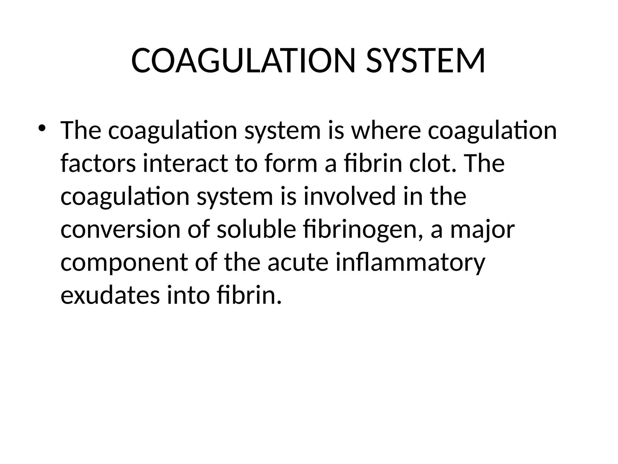 COAGULATION SYSTEM
• The coagulation system is where coagulation
factors interact to form a fibrin clot. The
coagulation system is involved in the
conversion of soluble fibrinogen, a major
component of the acute inflammatory
exudates into fibrin.
 