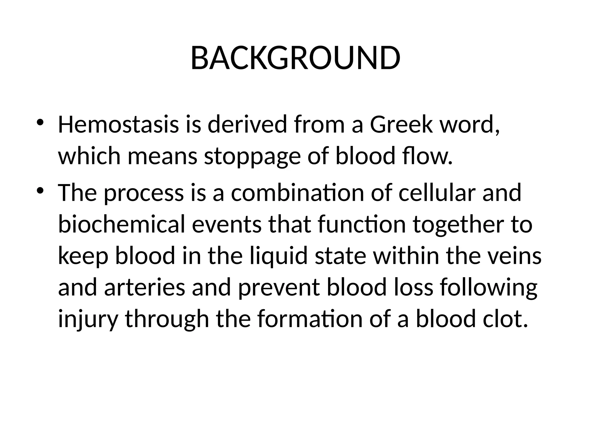BACKGROUND
• Hemostasis is derived from a Greek word,
which means stoppage of blood flow.
• The process is a combination of cellular and
biochemical events that function together to
keep blood in the liquid state within the veins
and arteries and prevent blood loss following
injury through the formation of a blood clot.
 