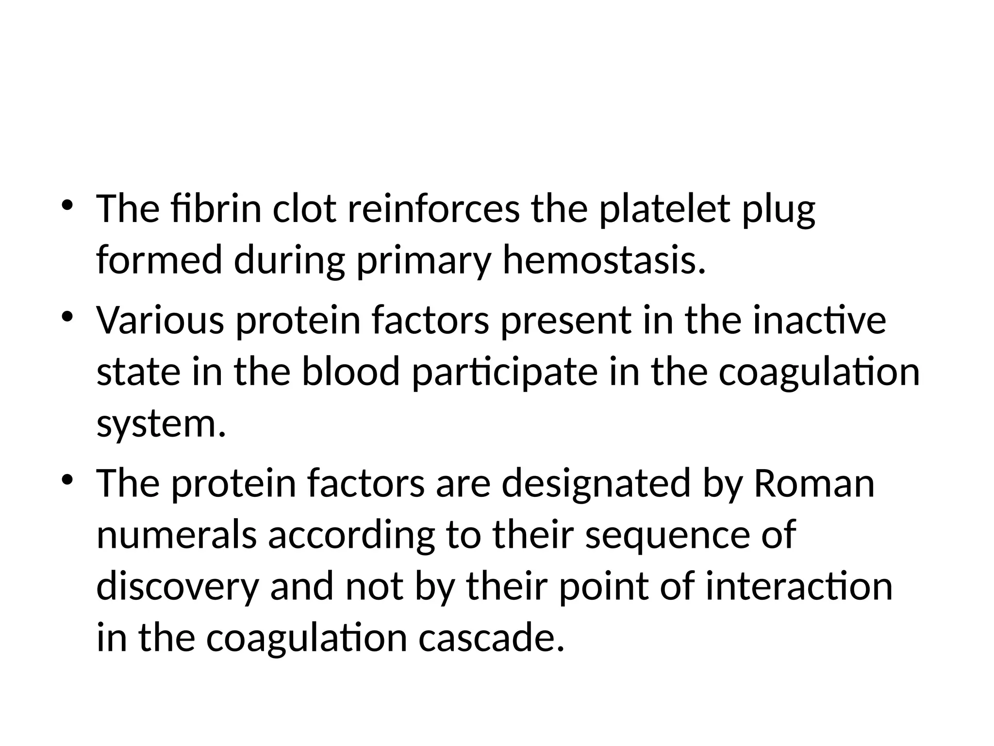• The fibrin clot reinforces the platelet plug
formed during primary hemostasis.
• Various protein factors present in the inactive
state in the blood participate in the coagulation
system.
• The protein factors are designated by Roman
numerals according to their sequence of
discovery and not by their point of interaction
in the coagulation cascade.
 