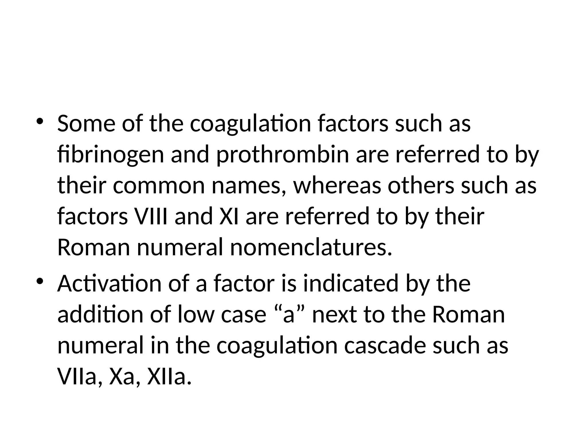 • Some of the coagulation factors such as
fibrinogen and prothrombin are referred to by
their common names, whereas others such as
factors VIII and XI are referred to by their
Roman numeral nomenclatures.
• Activation of a factor is indicated by the
addition of low case “a” next to the Roman
numeral in the coagulation cascade such as
VIIa, Xa, XIIa.
 