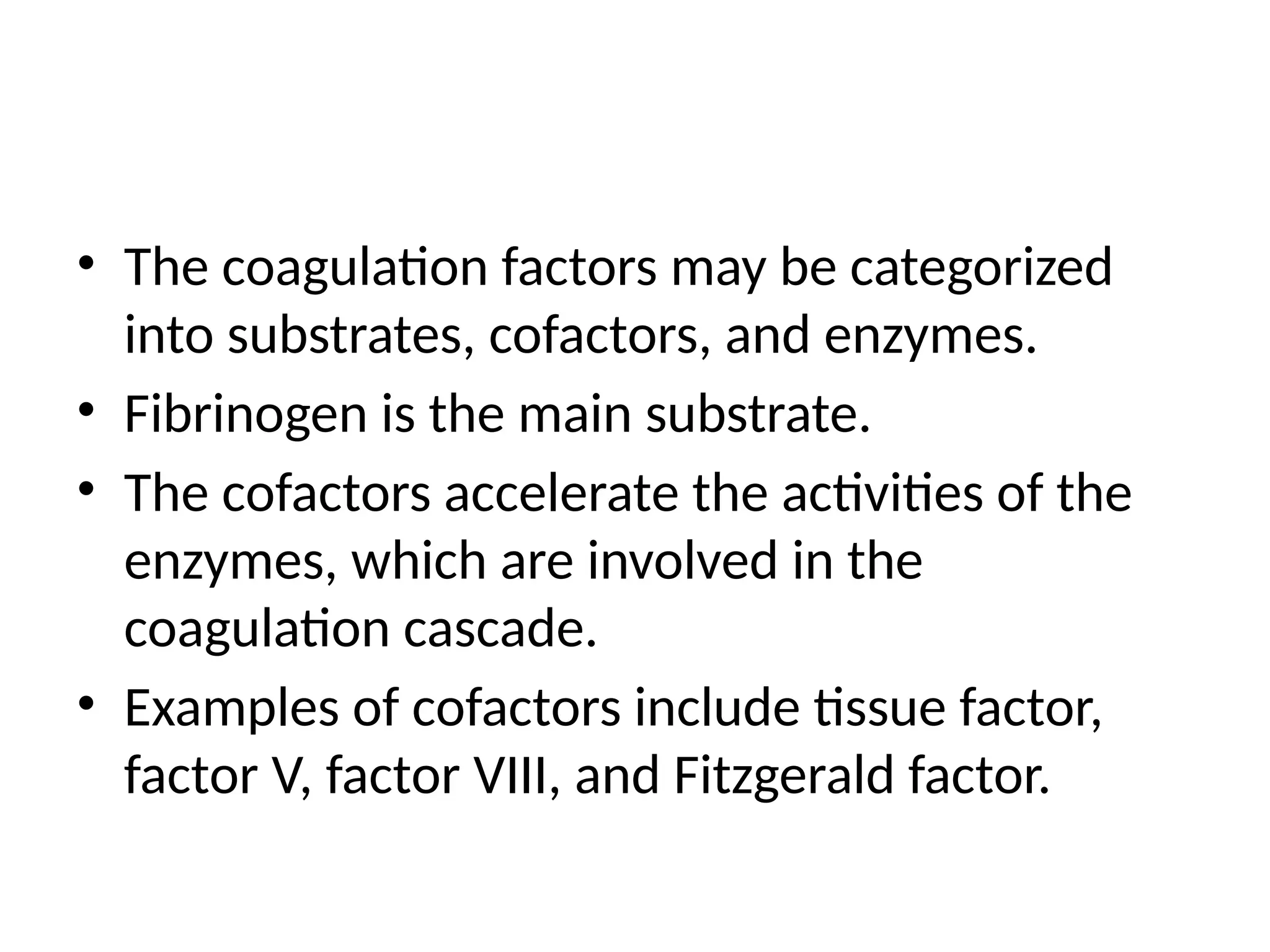 • The coagulation factors may be categorized
into substrates, cofactors, and enzymes.
• Fibrinogen is the main substrate.
• The cofactors accelerate the activities of the
enzymes, which are involved in the
coagulation cascade.
• Examples of cofactors include tissue factor,
factor V, factor VIII, and Fitzgerald factor.
 