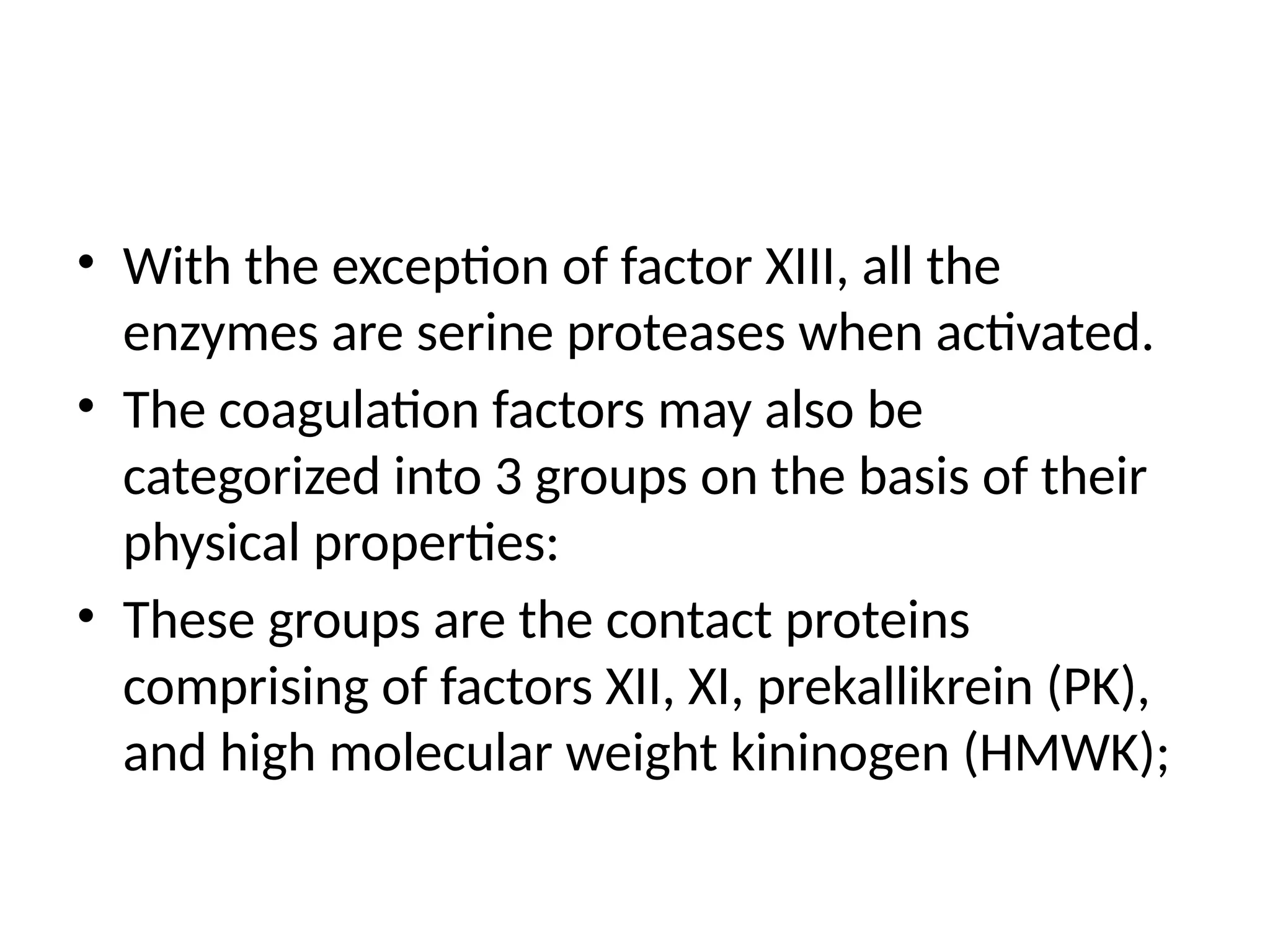 • With the exception of factor XIII, all the
enzymes are serine proteases when activated.
• The coagulation factors may also be
categorized into 3 groups on the basis of their
physical properties:
• These groups are the contact proteins
comprising of factors XII, XI, prekallikrein (PK),
and high molecular weight kininogen (HMWK);
 