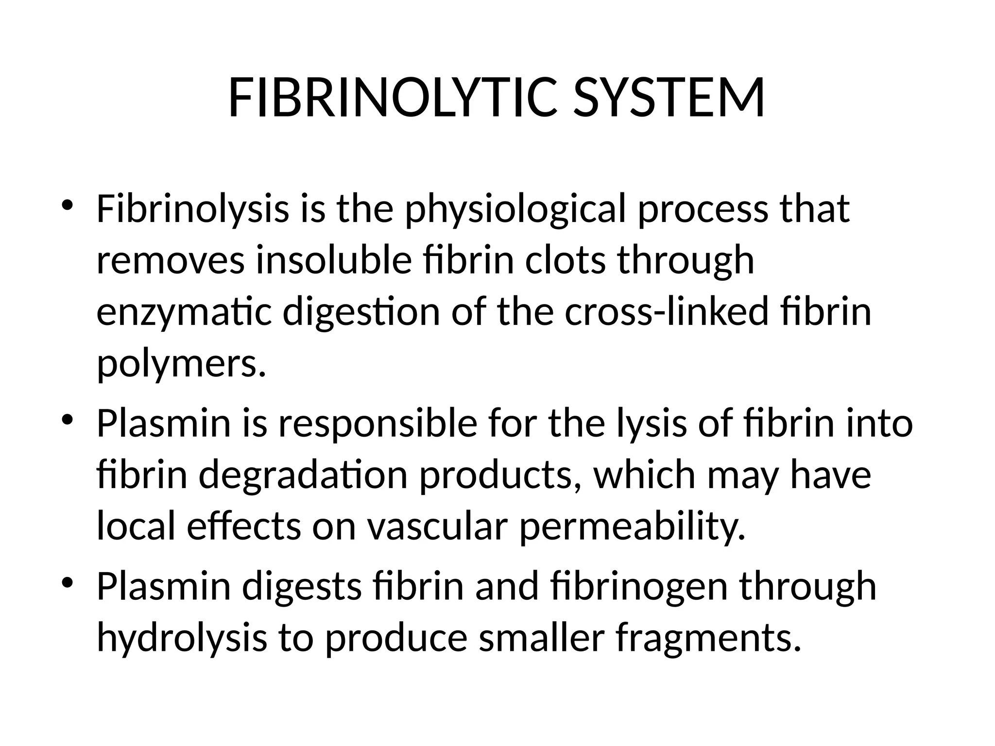 FIBRINOLYTIC SYSTEM
• Fibrinolysis is the physiological process that
removes insoluble fibrin clots through
enzymatic digestion of the cross-linked fibrin
polymers.
• Plasmin is responsible for the lysis of fibrin into
fibrin degradation products, which may have
local effects on vascular permeability.
• Plasmin digests fibrin and fibrinogen through
hydrolysis to produce smaller fragments.
 