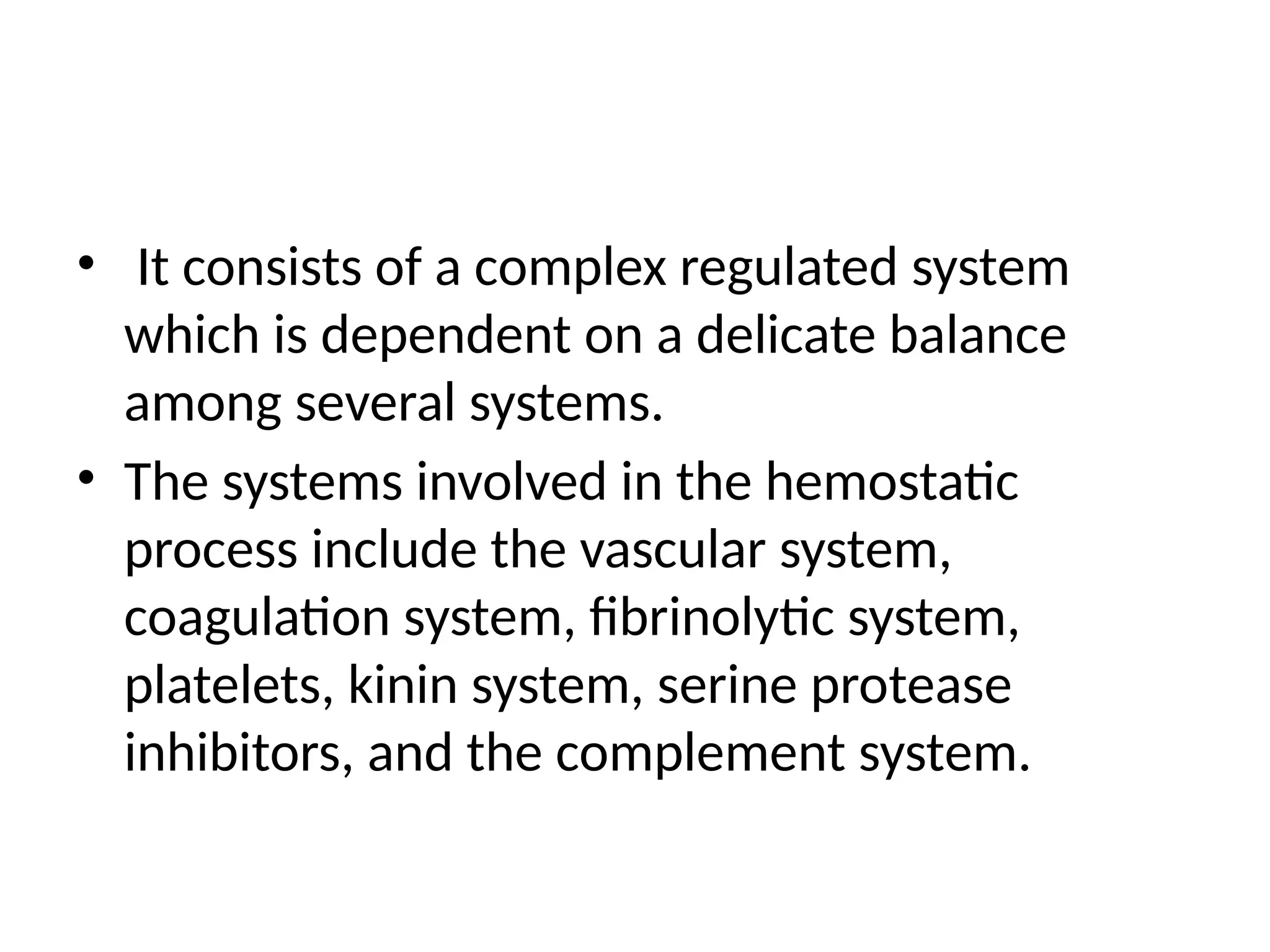 • It consists of a complex regulated system
which is dependent on a delicate balance
among several systems.
• The systems involved in the hemostatic
process include the vascular system,
coagulation system, fibrinolytic system,
platelets, kinin system, serine protease
inhibitors, and the complement system.
 