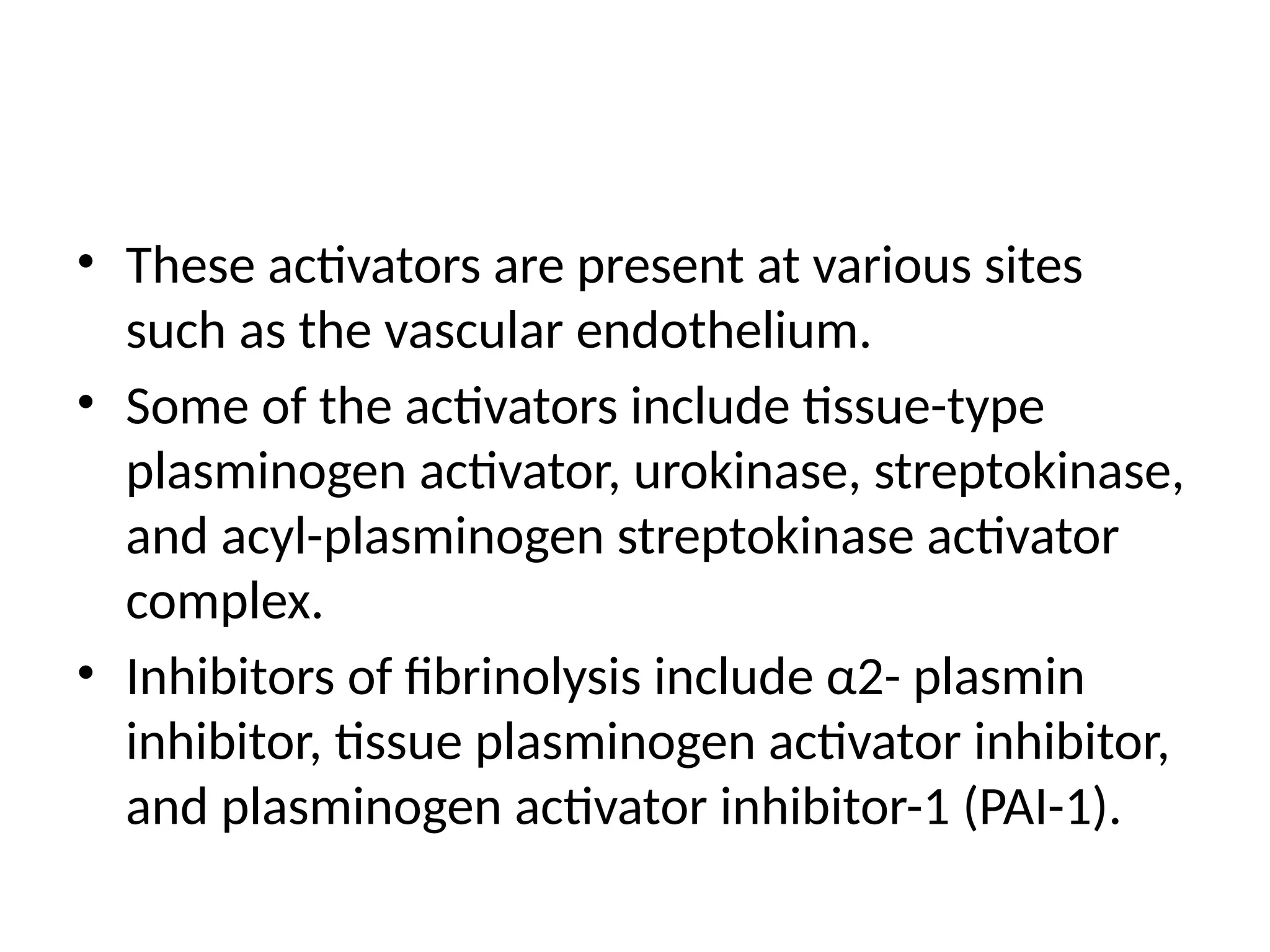 • These activators are present at various sites
such as the vascular endothelium.
• Some of the activators include tissue-type
plasminogen activator, urokinase, streptokinase,
and acyl-plasminogen streptokinase activator
complex.
• Inhibitors of fibrinolysis include α2- plasmin
inhibitor, tissue plasminogen activator inhibitor,
and plasminogen activator inhibitor-1 (PAI-1).
 