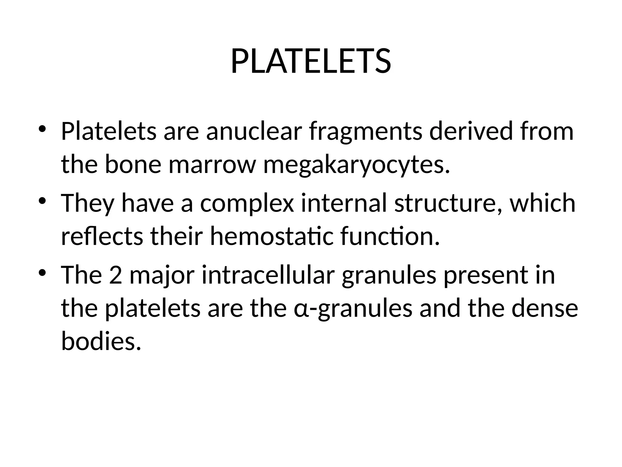 PLATELETS
• Platelets are anuclear fragments derived from
the bone marrow megakaryocytes.
• They have a complex internal structure, which
reflects their hemostatic function.
• The 2 major intracellular granules present in
the platelets are the α-granules and the dense
bodies.
 