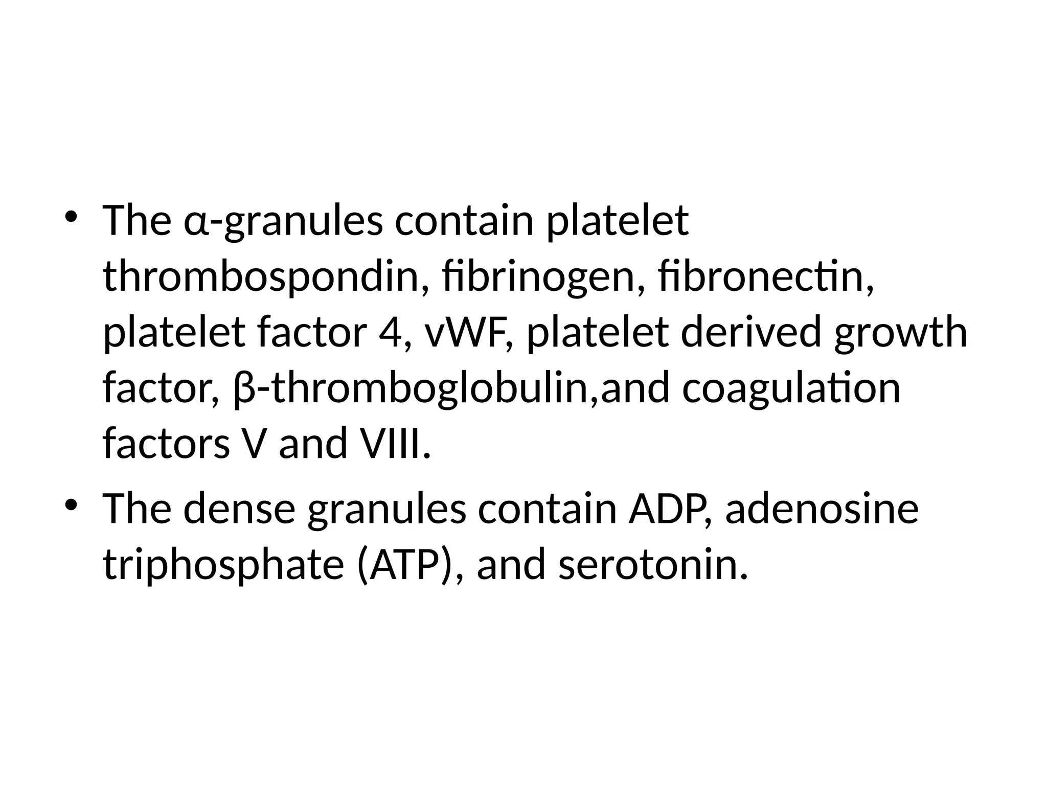 • The α-granules contain platelet
thrombospondin, fibrinogen, fibronectin,
platelet factor 4, vWF, platelet derived growth
factor, β-thromboglobulin,and coagulation
factors V and VIII.
• The dense granules contain ADP, adenosine
triphosphate (ATP), and serotonin.
 