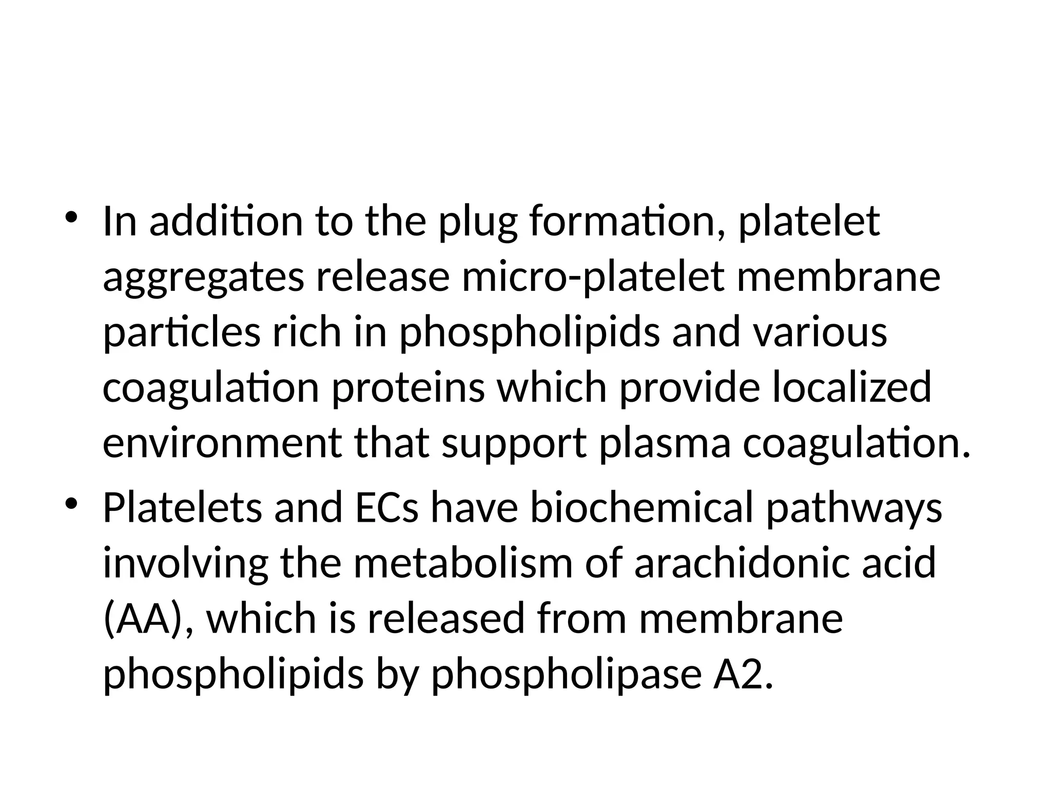 • In addition to the plug formation, platelet
aggregates release micro-platelet membrane
particles rich in phospholipids and various
coagulation proteins which provide localized
environment that support plasma coagulation.
• Platelets and ECs have biochemical pathways
involving the metabolism of arachidonic acid
(AA), which is released from membrane
phospholipids by phospholipase A2.
 