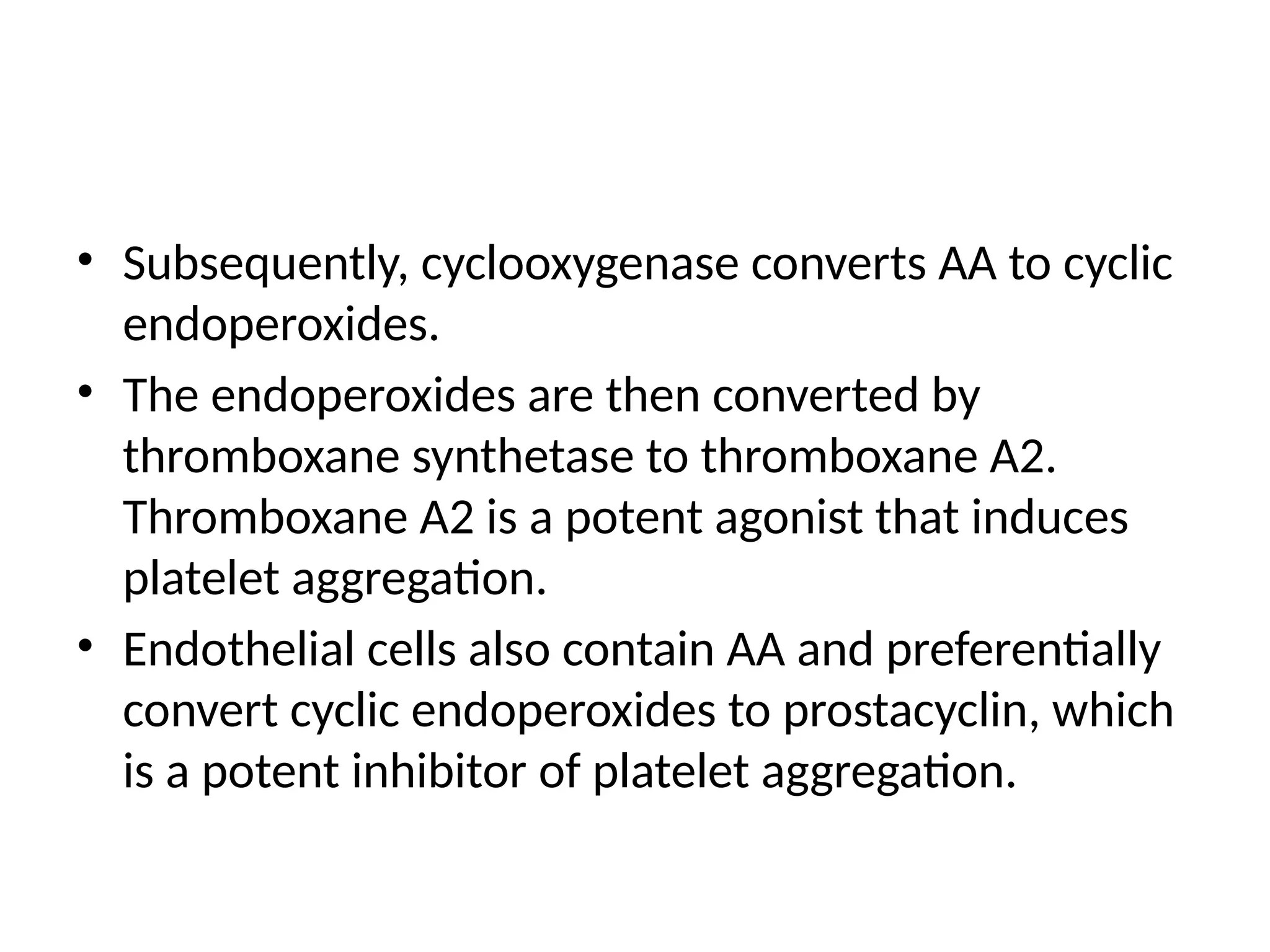 • Subsequently, cyclooxygenase converts AA to cyclic
endoperoxides.
• The endoperoxides are then converted by
thromboxane synthetase to thromboxane A2.
Thromboxane A2 is a potent agonist that induces
platelet aggregation.
• Endothelial cells also contain AA and preferentially
convert cyclic endoperoxides to prostacyclin, which
is a potent inhibitor of platelet aggregation.
 