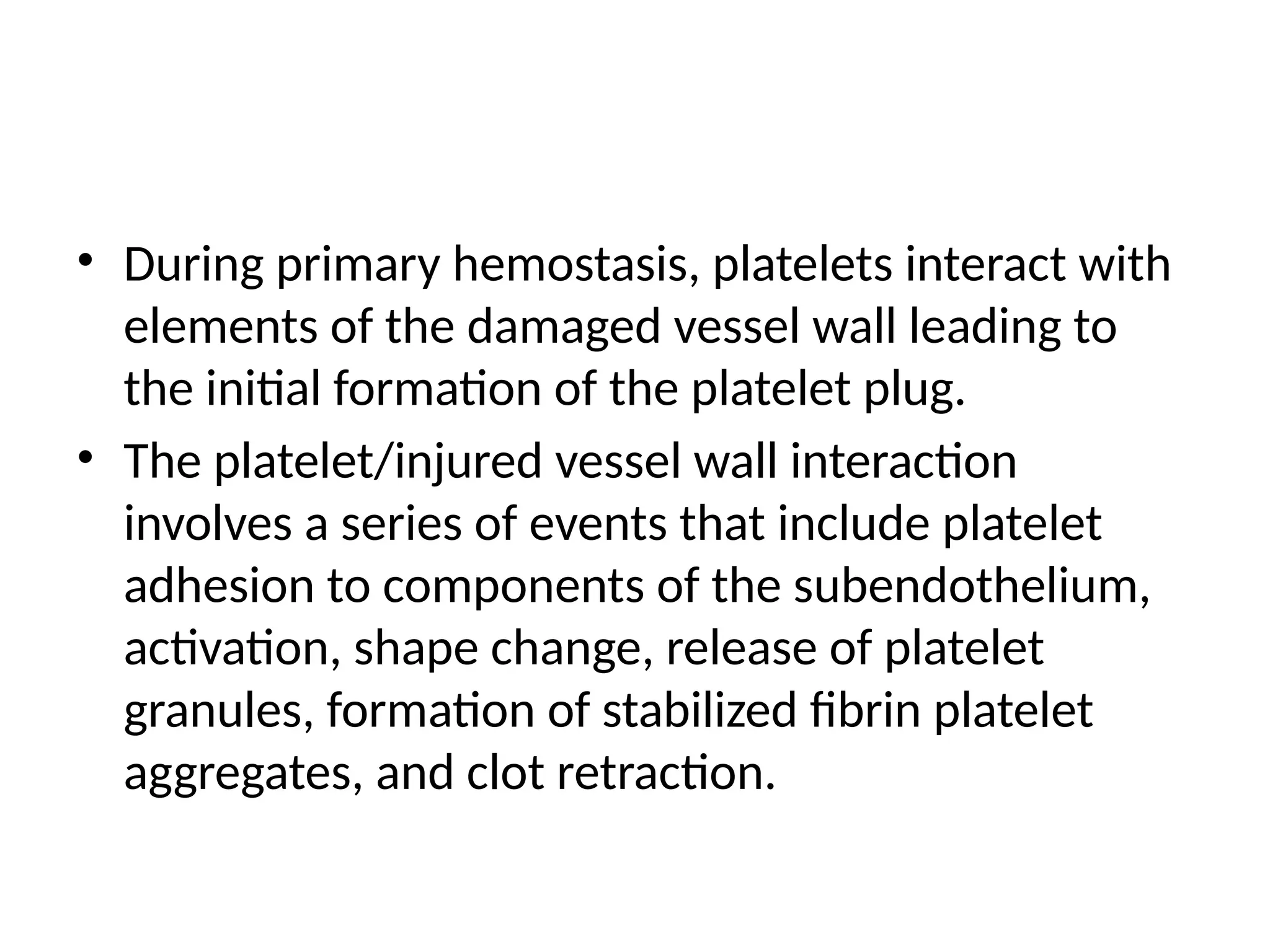 • During primary hemostasis, platelets interact with
elements of the damaged vessel wall leading to
the initial formation of the platelet plug.
• The platelet/injured vessel wall interaction
involves a series of events that include platelet
adhesion to components of the subendothelium,
activation, shape change, release of platelet
granules, formation of stabilized fibrin platelet
aggregates, and clot retraction.
 