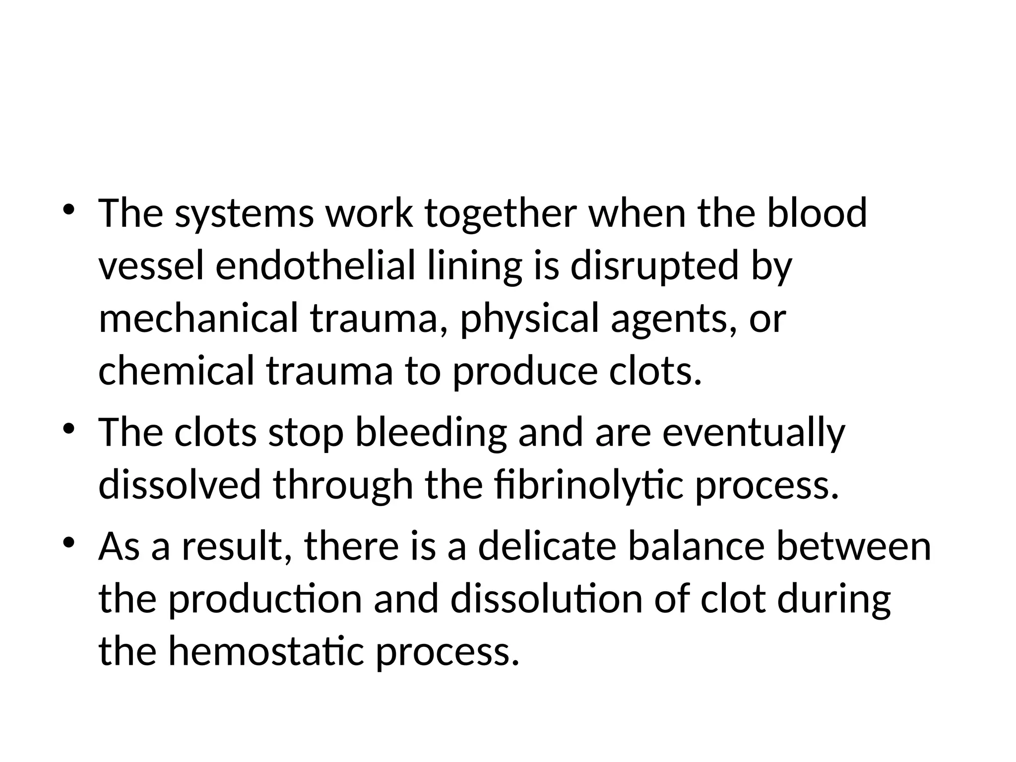 • The systems work together when the blood
vessel endothelial lining is disrupted by
mechanical trauma, physical agents, or
chemical trauma to produce clots.
• The clots stop bleeding and are eventually
dissolved through the fibrinolytic process.
• As a result, there is a delicate balance between
the production and dissolution of clot during
the hemostatic process.
 