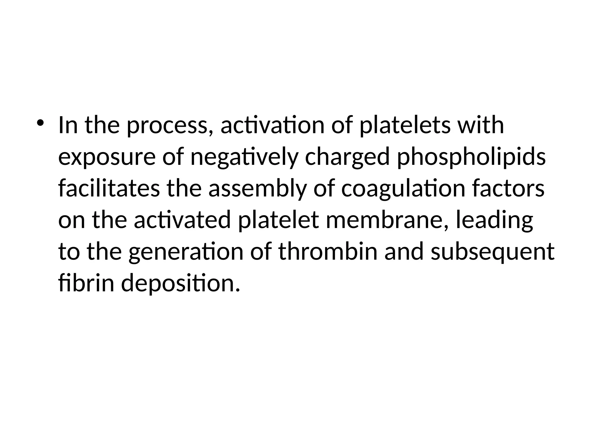 • In the process, activation of platelets with
exposure of negatively charged phospholipids
facilitates the assembly of coagulation factors
on the activated platelet membrane, leading
to the generation of thrombin and subsequent
fibrin deposition.
 