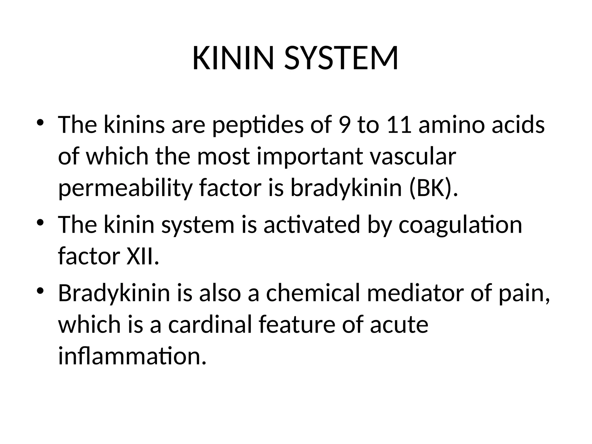 KININ SYSTEM
• The kinins are peptides of 9 to 11 amino acids
of which the most important vascular
permeability factor is bradykinin (BK).
• The kinin system is activated by coagulation
factor XII.
• Bradykinin is also a chemical mediator of pain,
which is a cardinal feature of acute
inflammation.
 