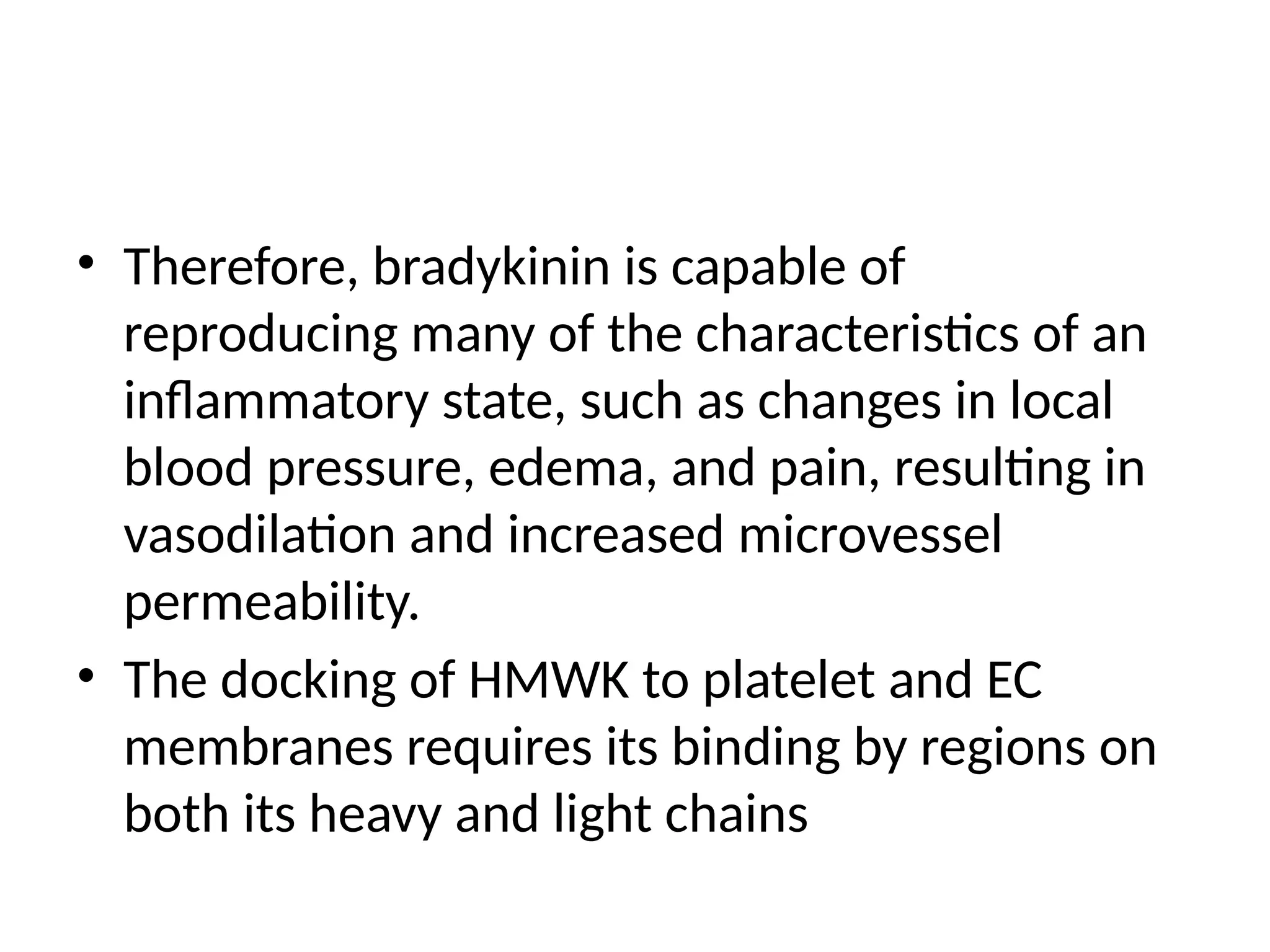 • Therefore, bradykinin is capable of
reproducing many of the characteristics of an
inflammatory state, such as changes in local
blood pressure, edema, and pain, resulting in
vasodilation and increased microvessel
permeability.
• The docking of HMWK to platelet and EC
membranes requires its binding by regions on
both its heavy and light chains
 